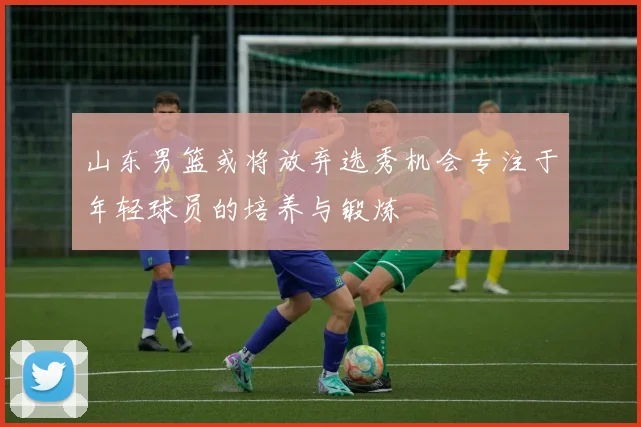 山东男篮或将放弃选秀机会专注于年轻球员的培养与锻炼