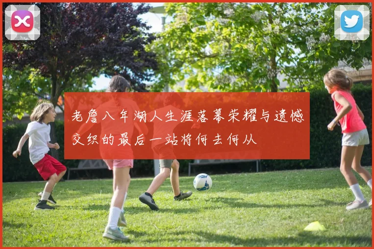 老詹八年湖人生涯落幕荣耀与遗憾交织的最后一站将何去何从