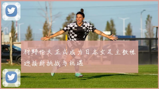 狩野伦久正式成为日本女足主教练迎接新挑战与机遇