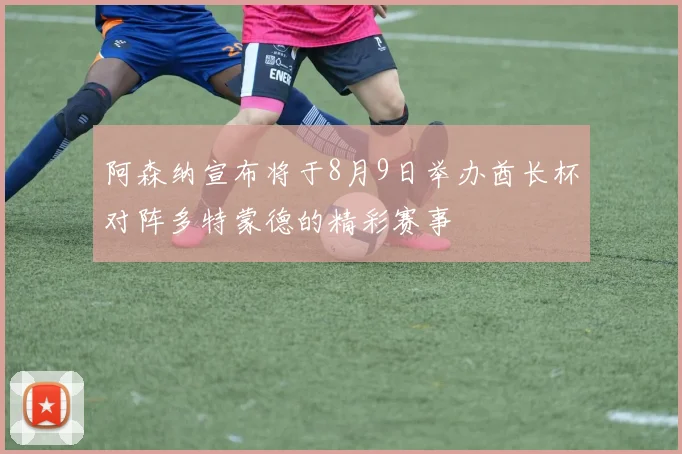 阿森纳宣布将于8月9日举办酋长杯对阵多特蒙德的精彩赛事