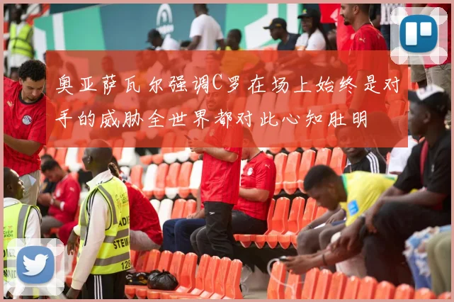 奥亚萨瓦尔强调C罗在场上始终是对手的威胁全世界都对此心知肚明