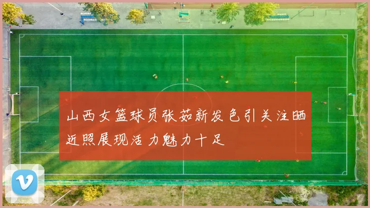山西女篮球员张茹新发色引关注晒近照展现活力魅力十足