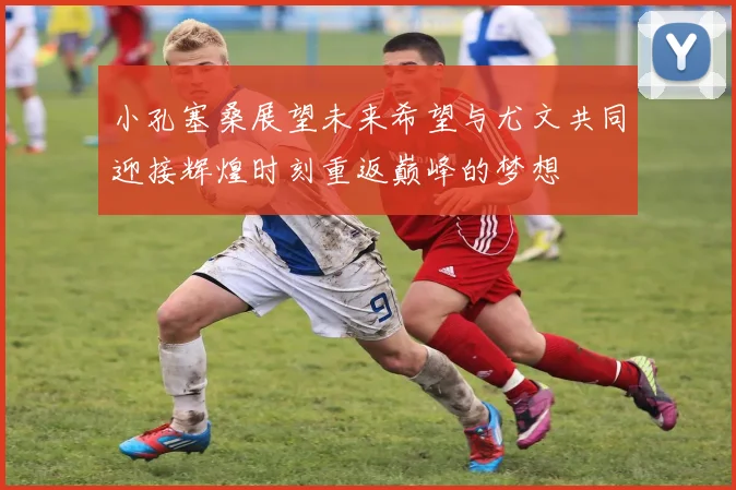 小孔塞桑展望未来希望与尤文共同迎接辉煌时刻重返巅峰的梦想