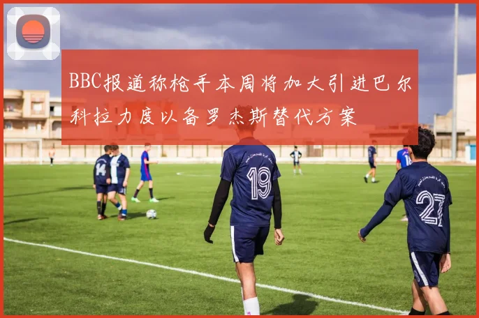 BBC报道称枪手本周将加大引进巴尔科拉力度以备罗杰斯替代方案