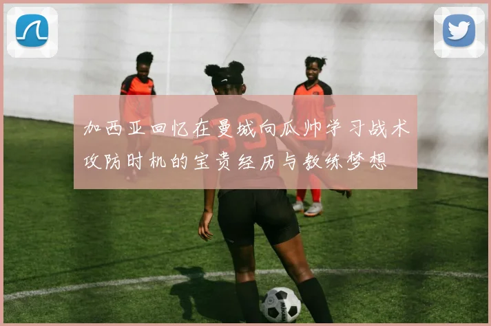 加西亚回忆在曼城向瓜帅学习战术攻防时机的宝贵经历与教练梦想