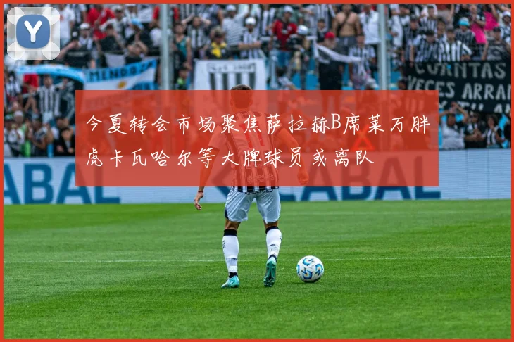 今夏转会市场聚焦萨拉赫B席莱万胖虎卡瓦哈尔等大牌球员或离队
