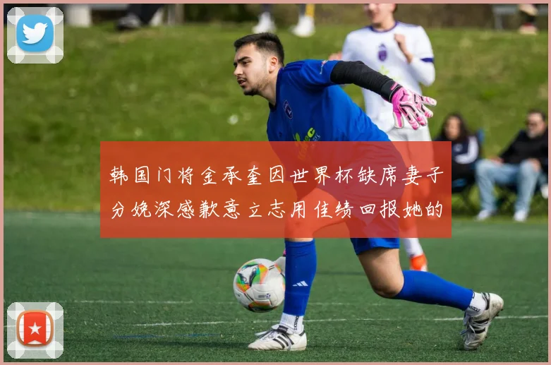 韩国门将金承奎因世界杯缺席妻子分娩深感歉意立志用佳绩回报她的支持