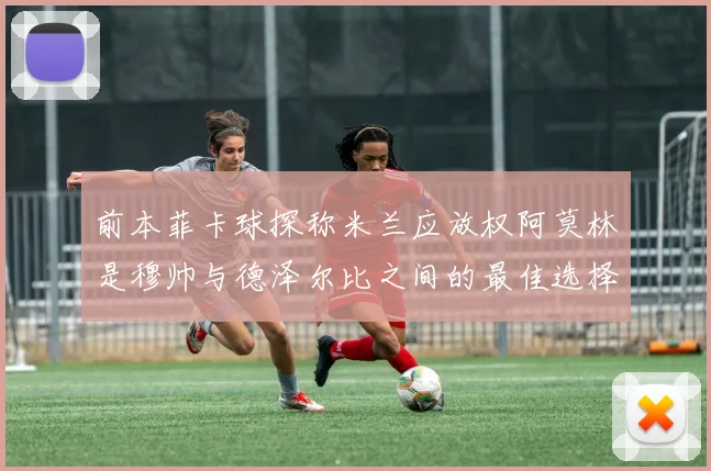 前本菲卡球探称米兰应放权阿莫林是穆帅与德泽尔比之间的最佳选择