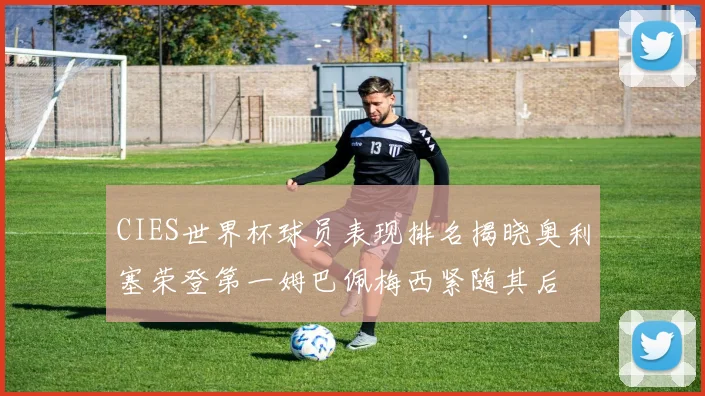 CIES世界杯球员表现排名揭晓奥利塞荣登第一姆巴佩梅西紧随其后
