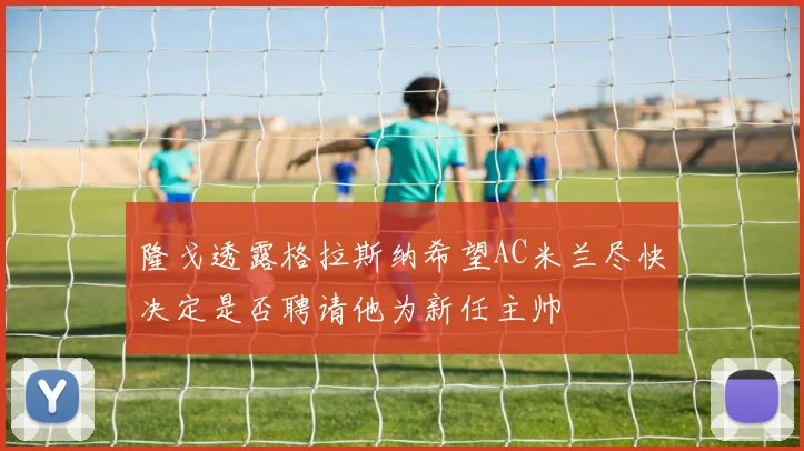 隆戈透露格拉斯纳希望AC米兰尽快决定是否聘请他为新任主帅