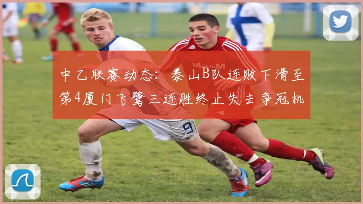 中乙联赛动态：泰山B队连败下滑至第4厦门飞鹭三连胜终止失去争冠机会