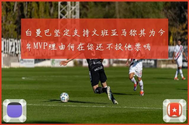 白曼巴坚定支持文班亚马称其为今年MVP理由何在你还不投他票吗