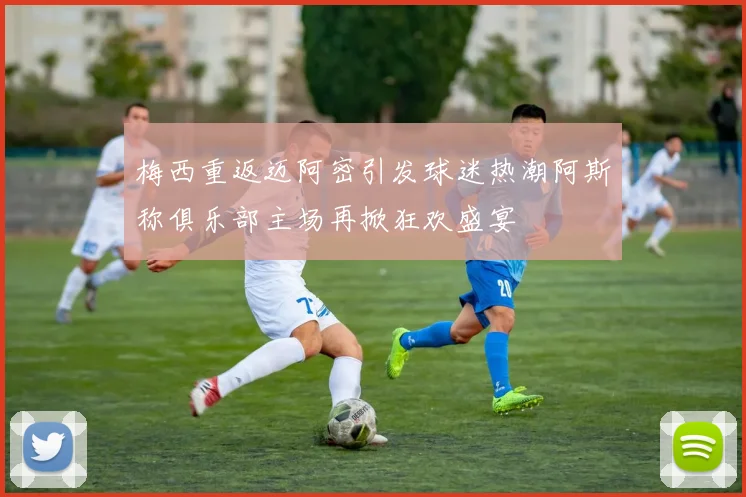 梅西重返迈阿密引发球迷热潮阿斯称俱乐部主场再掀狂欢盛宴